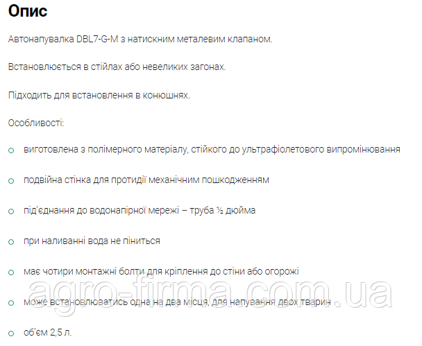 Автонапувалка DBL7-G-М з натискним металевим клапаном. Встановлюється в стійлах або невеликих загонах. Підходить для встановлення в конюшнях. Особливості: виготовлена з полімерного матеріалу, стійкого до ультрафіолетового випромінювання подвійна стінка для протидії механічним пошкодженням під’єднання до водонапірної мережі – труба ½ дюйма при наливанні вода не піниться має чотири монтажні болти для кріплення до стіни або огорожі може встановлюватись одна на два місця, для напування двох тварин об’єм 2,5